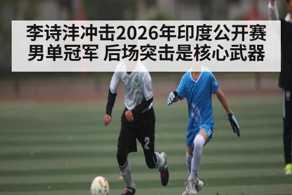李诗沣冲击2026年印度公开赛男单冠军 后场突击是核心武器