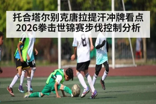 托合塔尔别克唐拉提汗冲牌看点 2026拳击世锦赛步伐控制分析